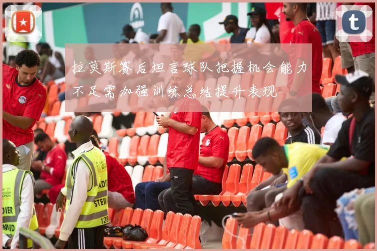 拉莫斯赛后坦言球队把握机会能力不足需加强训练总结提升表现