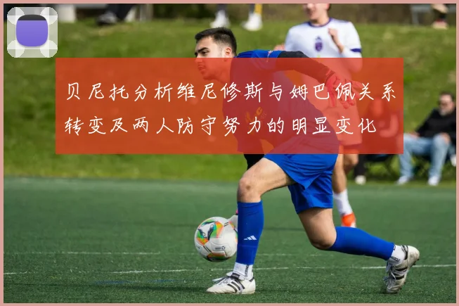 贝尼托分析维尼修斯与姆巴佩关系转变及两人防守努力的明显变化