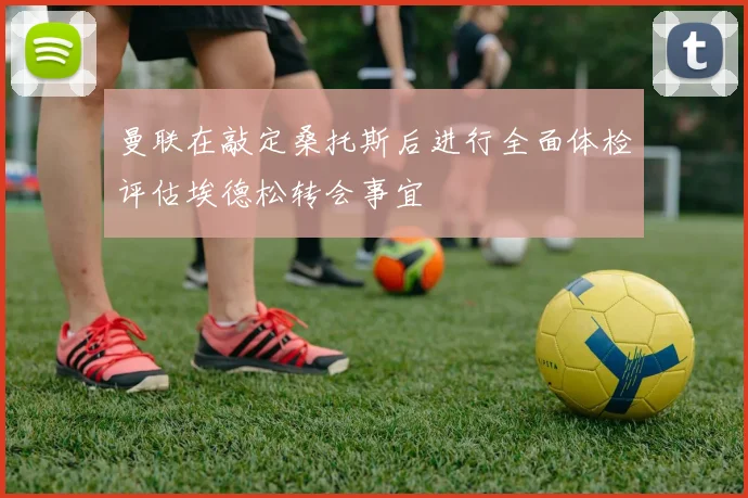 曼联在敲定桑托斯后进行全面体检评估埃德松转会事宜