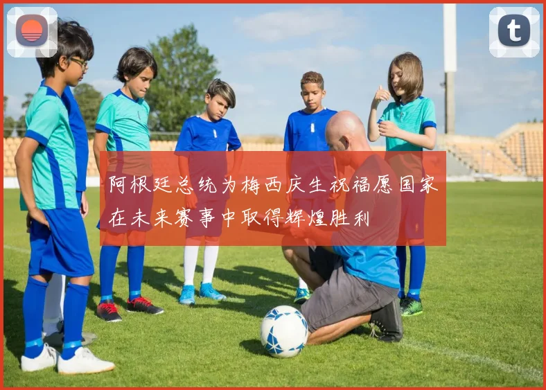 阿根廷总统为梅西庆生祝福愿国家在未来赛事中取得辉煌胜利