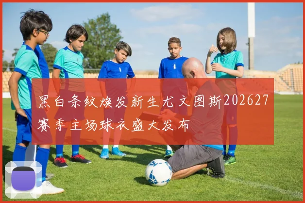 黑白条纹焕发新生尤文图斯202627赛季主场球衣盛大发布