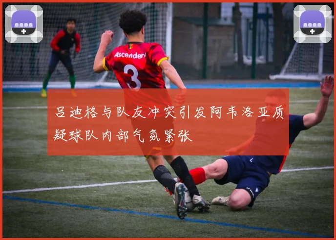 吕迪格与队友冲突引发阿韦洛亚质疑球队内部气氛紧张
