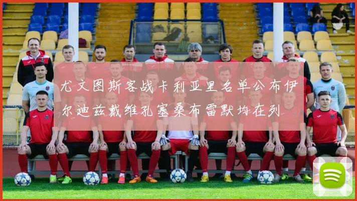 尤文图斯客战卡利亚里名单公布伊尔迪兹戴维孔塞桑布雷默均在列