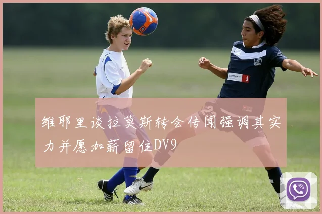维耶里谈拉莫斯转会传闻强调其实力并愿加薪留住DV9