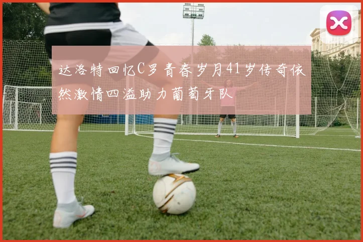 达洛特回忆C罗青春岁月41岁传奇依然激情四溢助力葡萄牙队