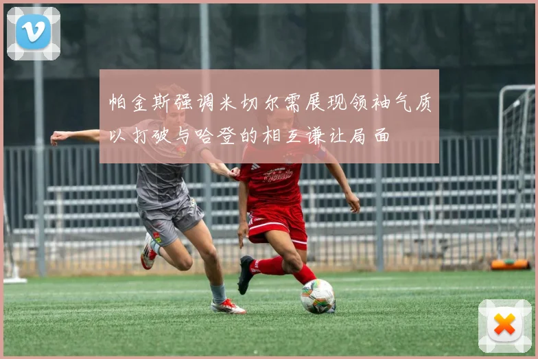 帕金斯强调米切尔需展现领袖气质以打破与哈登的相互谦让局面