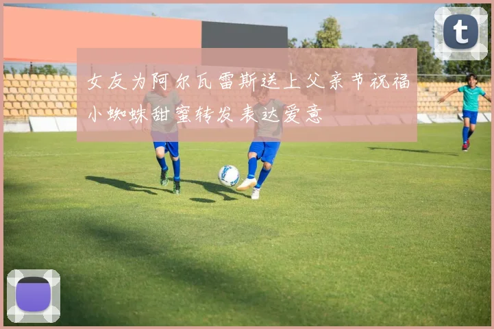 女友为阿尔瓦雷斯送上父亲节祝福小蜘蛛甜蜜转发表达爱意