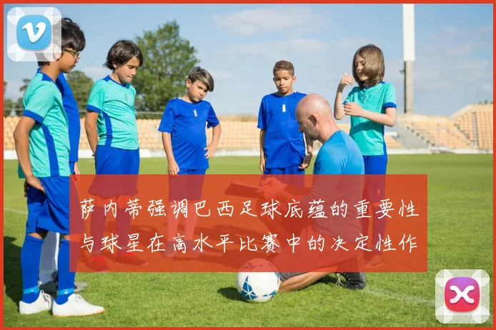 萨内蒂强调巴西足球底蕴的重要性与球星在高水平比赛中的决定性作用