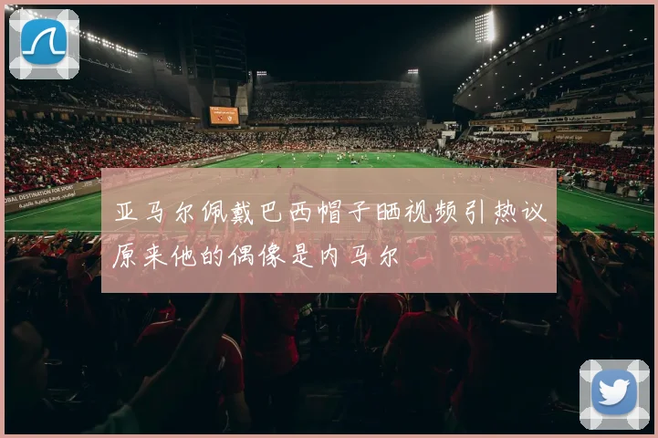 亚马尔佩戴巴西帽子晒视频引热议原来他的偶像是内马尔