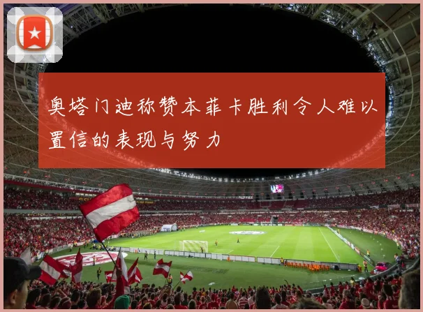 奥塔门迪称赞本菲卡胜利令人难以置信的表现与努力