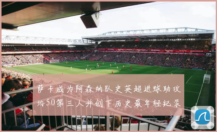 萨卡成为阿森纳队史英超进球助攻均50第三人并创下历史最年轻纪录