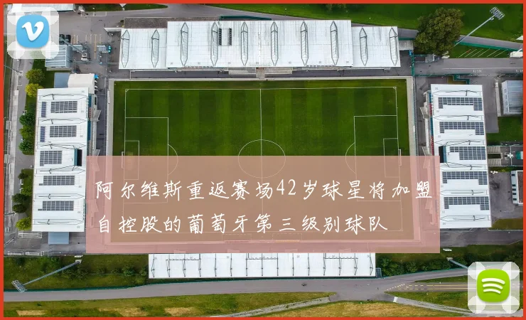 阿尔维斯重返赛场42岁球星将加盟自控股的葡萄牙第三级别球队