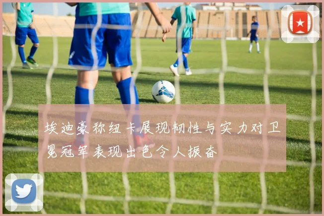 埃迪豪称纽卡展现韧性与实力对卫冕冠军表现出色令人振奋