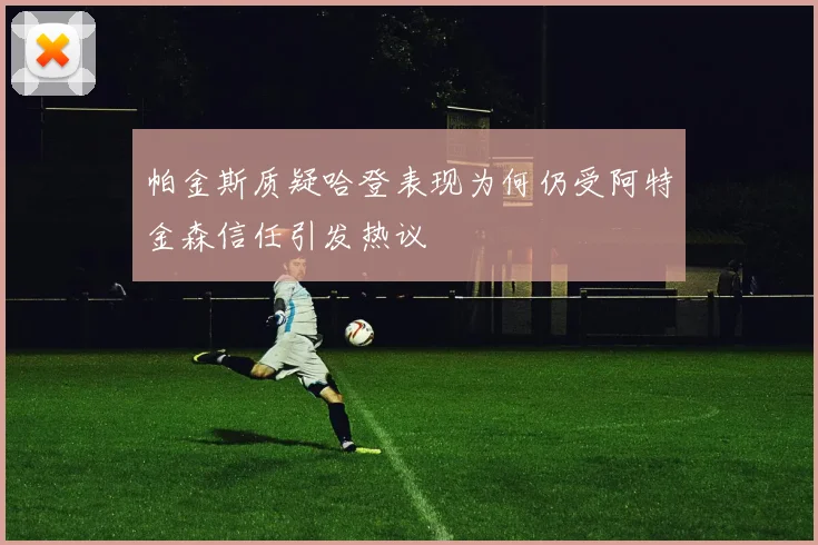 帕金斯质疑哈登表现为何仍受阿特金森信任引发热议