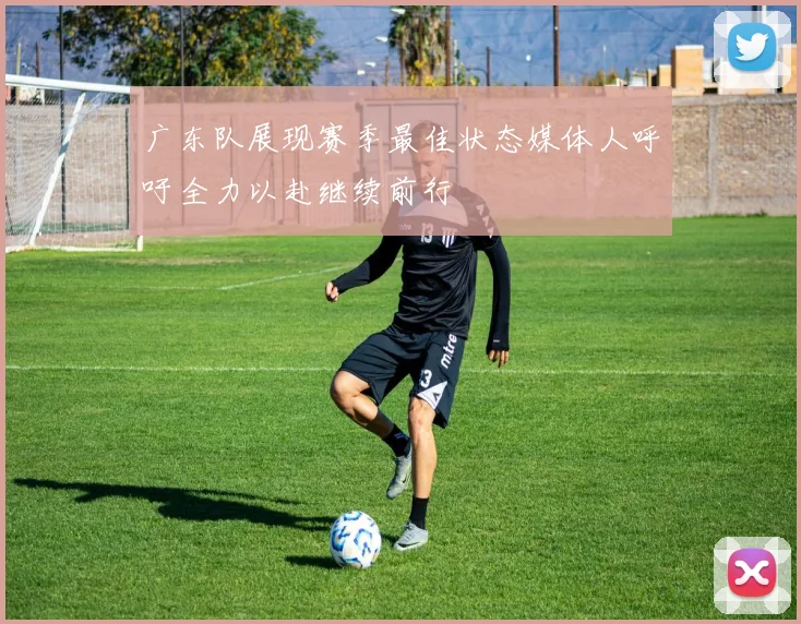 广东队展现赛季最佳状态媒体人呼吁全力以赴继续前行