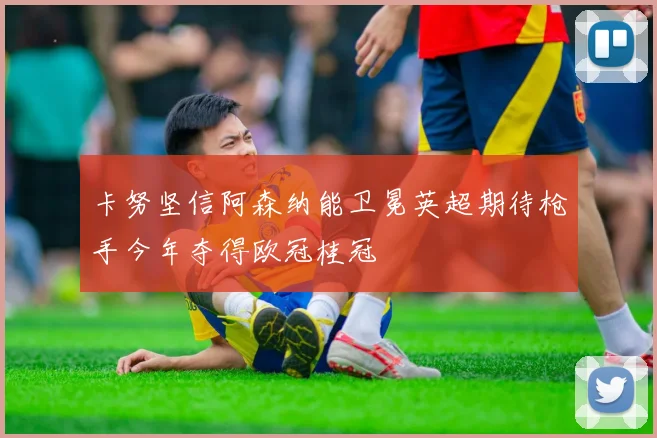 卡努坚信阿森纳能卫冕英超期待枪手今年夺得欧冠桂冠